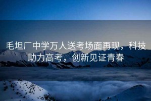 毛坦廠(chǎng)中學(xué)萬(wàn)人送考場(chǎng)面再現(xiàn)，科技助力高考，創(chuàng)新見(jiàn)證青春