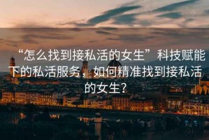 “怎么找到接私活的女生”科技賦能下的私活服務(wù)，如何精準(zhǔn)找到接私活的女生？