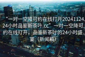 “一對(duì)一空降可約在線打開(kāi)20241124.24小時(shí)品鑒新茶葉.cc”一對(duì)一空降可約在線打開(kāi)，品鑒新茶葉的24小時(shí)盛宴（新聞稿）