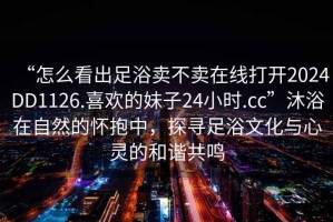 “怎么看出足浴賣不賣在線打開2024DD1126.喜歡的妹子24小時(shí).cc”沐浴在自然的懷抱中，探尋足浴文化與心靈的和諧共鳴