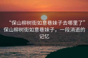 “保山柳樹(shù)街如意巷妹子去哪里了”保山柳樹(shù)街如意巷妹子，一段消逝的記憶