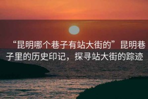 “昆明哪個巷子有站大街的”昆明巷子里的歷史印記，探尋站大街的蹤跡