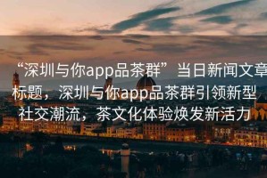 “深圳與你app品茶群”當日新聞文章標題，深圳與你app品茶群引領新型社交潮流，茶文化體驗煥發(fā)新活力