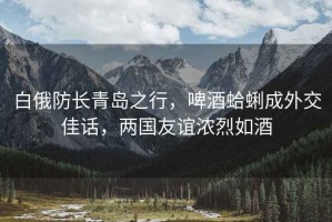 白俄防長青島之行，啤酒蛤蜊成外交佳話，兩國友誼濃烈如酒
