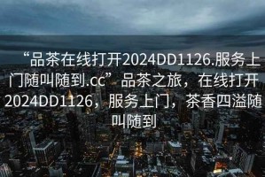 “品茶在線(xiàn)打開(kāi)2024DD1126.服務(wù)上門(mén)隨叫隨到.cc”品茶之旅，在線(xiàn)打開(kāi)2024DD1126，服務(wù)上門(mén)，茶香四溢隨叫隨到