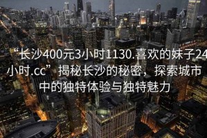 “長(zhǎng)沙400元3小時(shí)1130.喜歡的妹子24小時(shí).cc”揭秘長(zhǎng)沙的秘密，探索城市中的獨(dú)特體驗(yàn)與獨(dú)特魅力