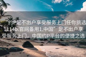 “約P足不出戶享受服務上門任你挑選1114b.官網(wǎng)備用1.中國”足不出戶享受服務上門，中國約P平臺的便捷之選