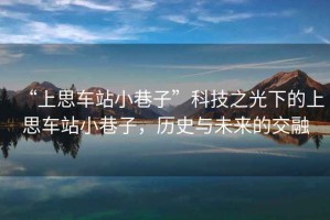 “上思車站小巷子”科技之光下的上思車站小巷子，歷史與未來的交融