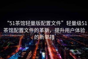 “51茶館輕量版配置文件”輕量級51茶館配置文件的革新，提升用戶體驗的新舉措
