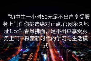 “初中生一小時50元足不出戶享受服務(wù)上門任你挑選絕對正點(diǎn).官網(wǎng)永久地址1.cc”春風(fēng)拂面，足不出戶享受服務(wù)上門—探索新時代的學(xué)習(xí)與生活模式