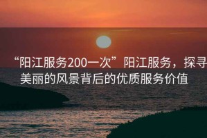 “陽江服務(wù)200一次”陽江服務(wù)，探尋美麗的風(fēng)景背后的優(yōu)質(zhì)服務(wù)價值