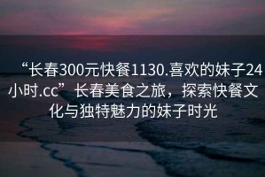 “長春300元快餐1130.喜歡的妹子24小時.cc”長春美食之旅，探索快餐文化與獨特魅力的妹子時光