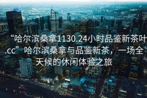“哈爾濱桑拿1130.24小時品鑒新茶葉.cc”哈爾濱桑拿與品鑒新茶，一場全天候的休閑體驗之旅