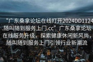 “廣東桑拿論壇在線打開2024DD1124.隨叫隨到服務(wù)上門.cc”廣東桑拿論壇在線服務(wù)升級，探索健康休閑新風尚，隨叫隨到服務(wù)上門引領(lǐng)行業(yè)新潮流