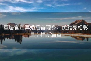 董璇官宣再婚后首現(xiàn)身，優(yōu)雅亮相彰顯幸福新篇章
