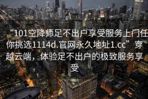 “101空降師足不出戶享受服務(wù)上門任你挑選1114d.官網(wǎng)永久地址1.cc”穿越云端，體驗(yàn)足不出戶的極致服務(wù)享受
