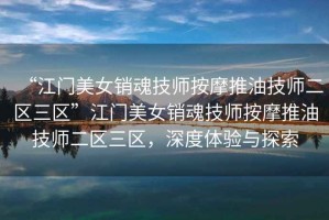 “江門美女銷魂技師按摩推油技師二區(qū)三區(qū)”江門美女銷魂技師按摩推油技師二區(qū)三區(qū)，深度體驗與探索