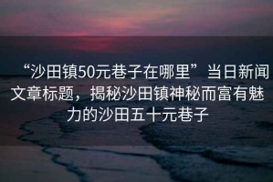 “沙田鎮(zhèn)50元巷子在哪里”當(dāng)日新聞文章標(biāo)題，揭秘沙田鎮(zhèn)神秘而富有魅力的沙田五十元巷子