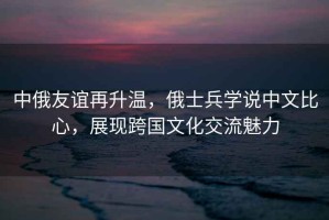 中俄友誼再升溫，俄士兵學(xué)說中文比心，展現(xiàn)跨國文化交流魅力