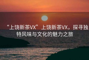 “上饒新茶VX”上饒新茶VX，探尋獨特風味與文化的魅力之旅