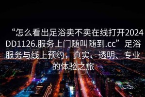 “怎么看出足浴賣不賣在線打開2024DD1126.服務上門隨叫隨到.cc”足浴服務與線上預約，真實、透明、專業(yè)的體驗之旅