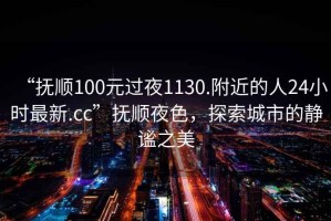 “撫順100元過夜1130.附近的人24小時(shí)最新.cc”撫順夜色，探索城市的靜謐之美