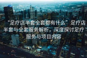 “足療店半套全套都有什么”足療店半套與全套服務解析，深度探討足療服務與項目內容