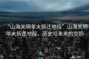 “山海關明年大拆遷地段”山海關明年大拆遷地段，歷史與未來的交織