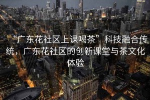 “廣東花社區(qū)上課喝茶”科技融合傳統(tǒng)，廣東花社區(qū)的創(chuàng)新課堂與茶文化體驗(yàn)