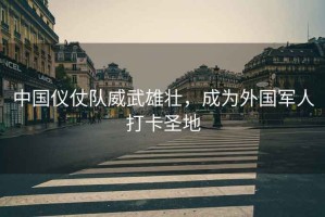 中國儀仗隊威武雄壯，成為外國軍人打卡圣地