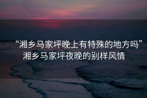 “湘鄉(xiāng)馬家坪晚上有特殊的地方嗎”湘鄉(xiāng)馬家坪夜晚的別樣風(fēng)情