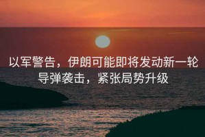 以軍警告，伊朗可能即將發(fā)動(dòng)新一輪導(dǎo)彈襲擊，緊張局勢(shì)升級(jí)