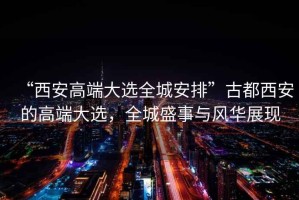 “西安高端大選全城安排”古都西安的高端大選，全城盛事與風華展現(xiàn)