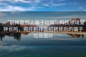 “鶴祥宮招人騙子垃圾”科技領(lǐng)域警鐘長(zhǎng)鳴，揭開(kāi)鶴祥宮招聘背后的騙子垃圾面紗