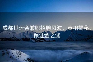 成都世運會兼職招聘風波，真相揭秘，保證金之謎