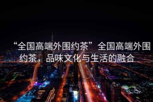 “全國高端外圍約茶”全國高端外圍約茶，品味文化與生活的融合