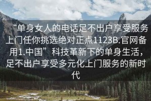 “單身女人的電話足不出戶享受服務(wù)上門任你挑選絕對(duì)正點(diǎn)1123B.官網(wǎng)備用1.中國(guó)”科技革新下的單身生活，足不出戶享受多元化上門服務(wù)的新時(shí)代