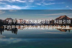 “開平澳莎酒店沐足項(xiàng)目”科技引領(lǐng)下的開平澳莎酒店沐足項(xiàng)目創(chuàng)新之旅