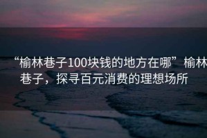 “榆林巷子100塊錢(qián)的地方在哪”榆林巷子，探尋百元消費(fèi)的理想場(chǎng)所