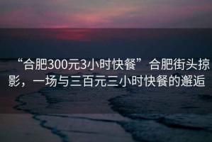 “合肥300元3小時(shí)快餐”合肥街頭掠影，一場(chǎng)與三百元三小時(shí)快餐的邂逅