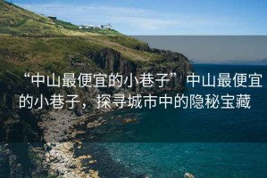 “中山最便宜的小巷子”中山最便宜的小巷子，探尋城市中的隱秘寶藏