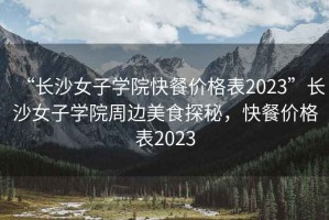 “長沙女子學(xué)院快餐價格表2023”長沙女子學(xué)院周邊美食探秘，快餐價格表2023