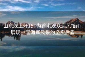 山東艦上殲15T為香港觀眾遮風(fēng)擋雨，展現(xiàn)中國海軍風(fēng)采的堅實后盾
