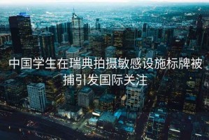 中國學(xué)生在瑞典拍攝敏感設(shè)施標(biāo)牌被捕引發(fā)國際關(guān)注