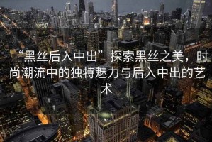 “黑絲后入中出”探索黑絲之美，時尚潮流中的獨特魅力與后入中出的藝術(shù)