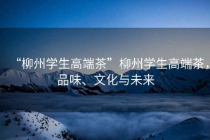 “柳州學(xué)生高端茶”柳州學(xué)生高端茶，品味、文化與未來