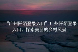 “廣州阡陌登錄入口”廣州阡陌登錄入口，探索美麗的鄉(xiāng)村風(fēng)景