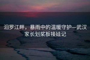 汨羅江畔，暴雨中的溫暖守護(hù)—武漢家長(zhǎng)劃槳板接娃記
