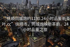 “撫順同城炮約1130.24小時品鑒新茶葉.cc”撫順市，同城炮映新茶韻，24小時品鑒之旅