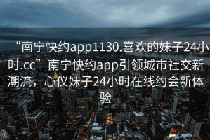 “南寧快約app1130.喜歡的妹子24小時(shí).cc”南寧快約app引領(lǐng)城市社交新潮流，心儀妹子24小時(shí)在線約會新體驗(yàn)